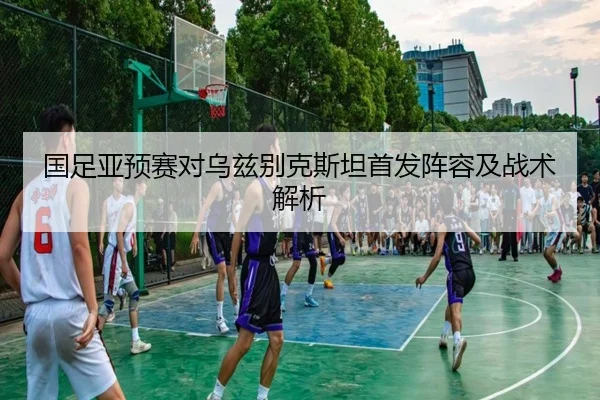 国足亚预赛对乌兹别克斯坦首发阵容及战术解析